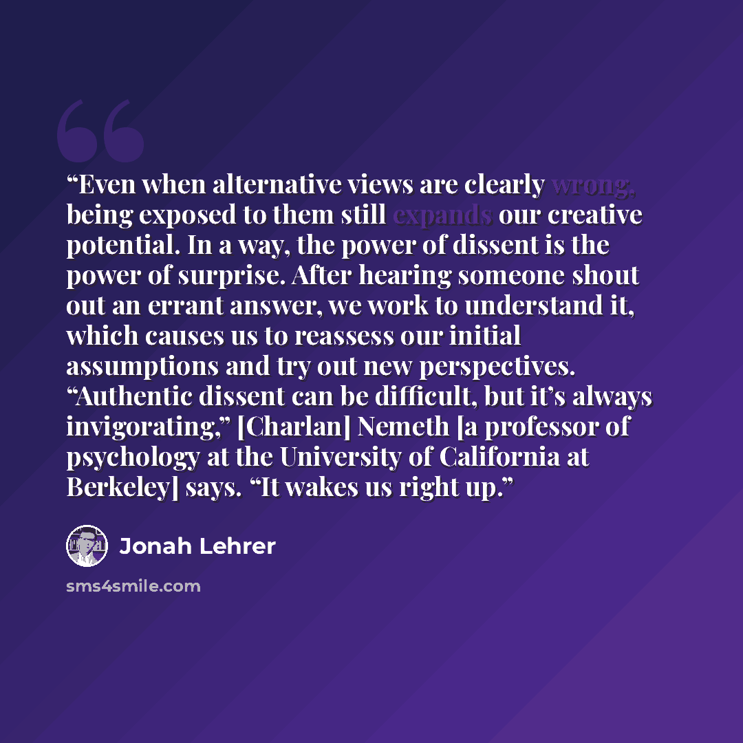 “Even when alternative views are clearly wrong, being exposed to them still expands our creative potential. In a way, the power of dissent is the power of surprise. After hearing someone shout out an errant answer, we work to understand it, which causes us to reassess our initial assumptions and…” quote by Jonah Lehrer