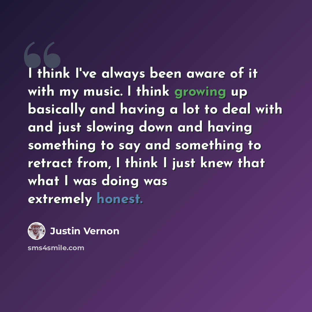 “I think I've always been aware of it with my music. I think growing up basically and having a lot to deal with and just slowing down and having something to say and something to retract from, I think I just knew that what I was doing was extremely honest.” quote by Justin Vernon