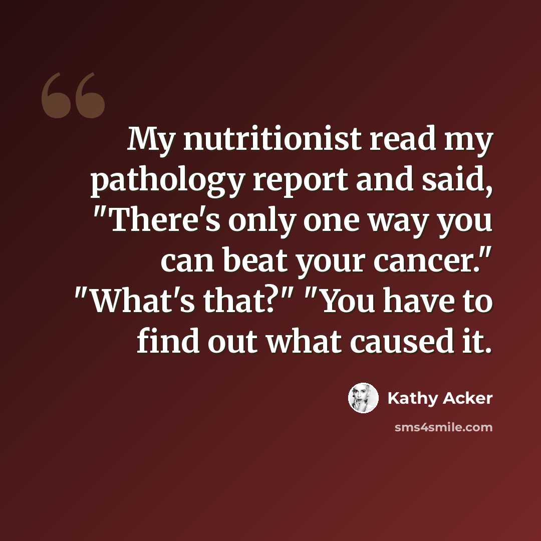 “My nutritionist read my pathology report and said, "There's only one way you can beat your cancer." "What's that?" "You have to find out what caused it.” quote by Kathy Acker