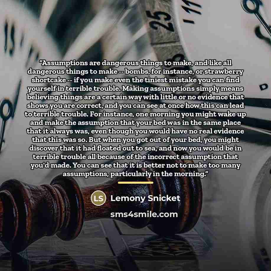 “Assumptions are dangerous things to make, and like all dangerous things to make -- bombs, for instance, or strawberry shortcake -- if you make even the tiniest mistake you can find yourself in terrible trouble. Making assumptions simply means believing things are a certain way with little or no…” quote by Lemony Snicket