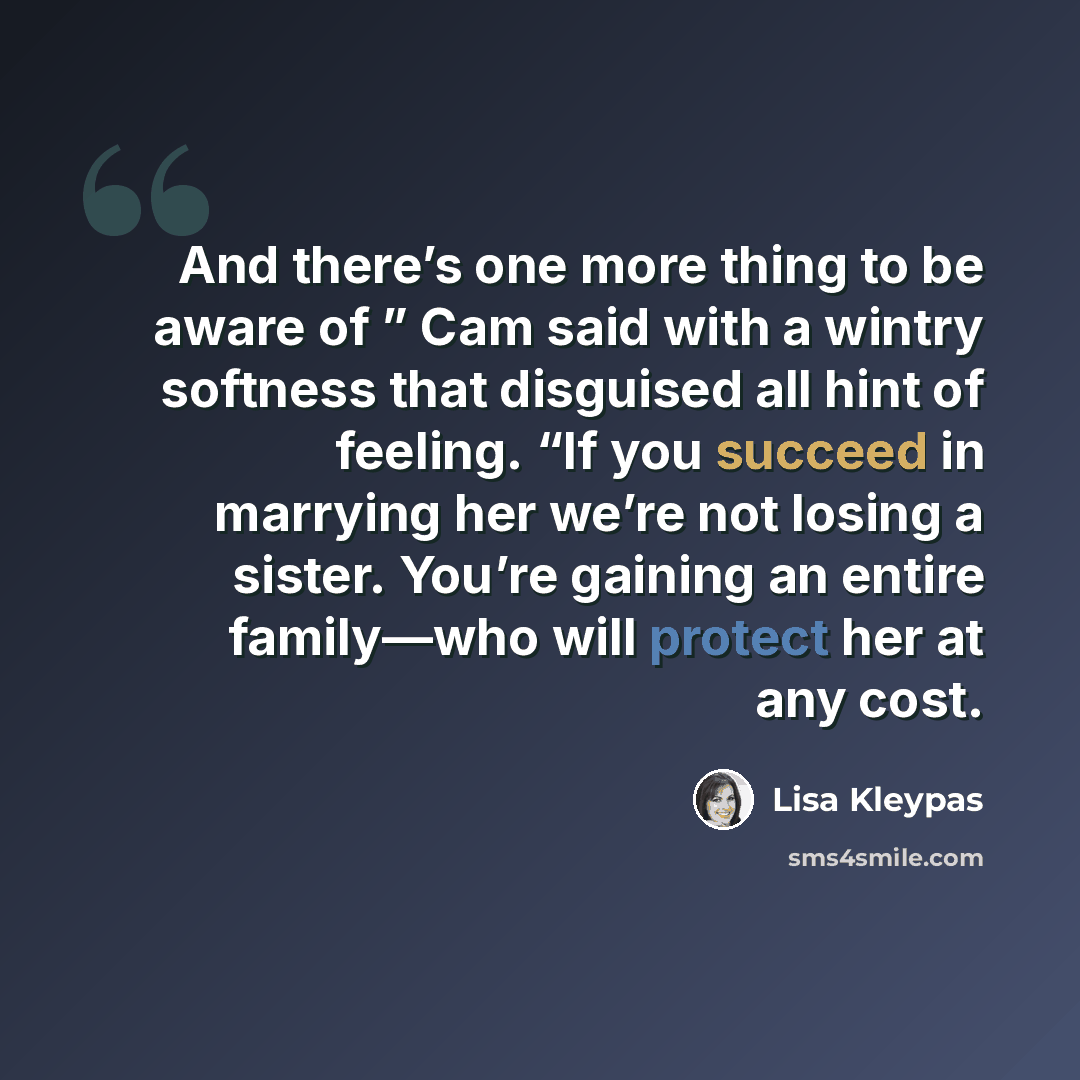 “And there’s one more thing to be aware of ” Cam said with a wintry softness that disguised all hint of feeling. “If you succeed in marrying her we’re not losing a sister. You’re gaining an entire family—who will protect her at any cost.” quote by Lisa Kleypas