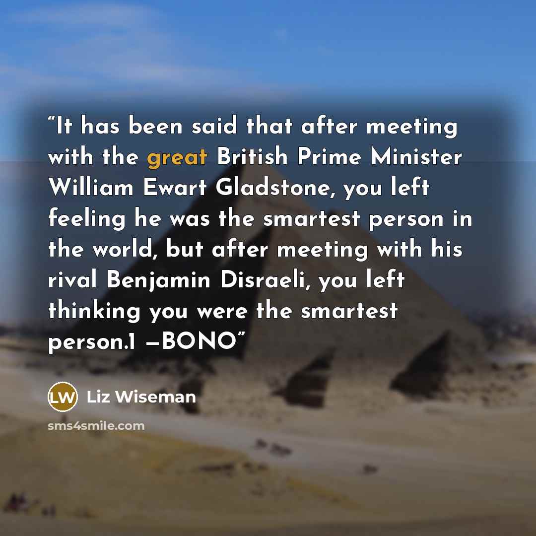 “It has been said that after meeting with the great British Prime Minister William Ewart Gladstone, you left feeling he was the smartest person in the world, but after meeting with his rival Benjamin Disraeli, you left thinking you were the smartest person.1 —BONO” quote by Liz Wiseman