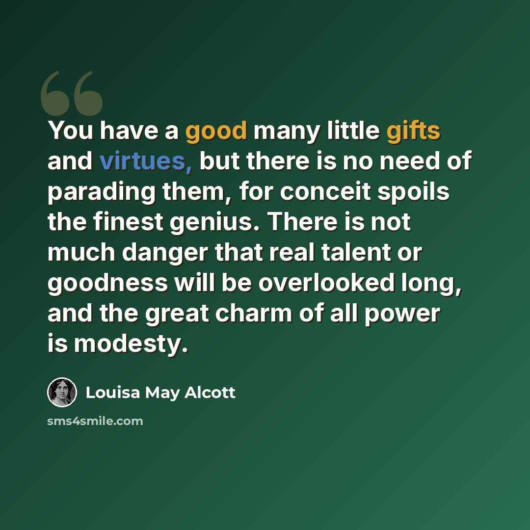 “You have a good many little gifts and virtues, but there is no need of parading them, for conceit spoils the finest genius. There is not much danger that real talent or goodness will be overlooked long, and the great charm of all power is modesty.” quote by Louisa May Alcott