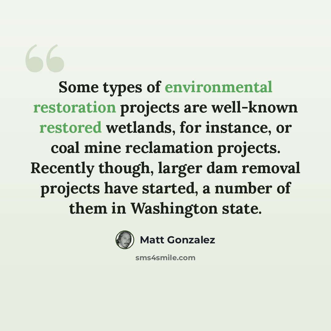 “Some types of environmental restoration projects are well-known restored wetlands, for instance, or coal mine reclamation projects. Recently though, larger dam removal projects have started, a number of them in Washington state.” quote by Matt Gonzalez