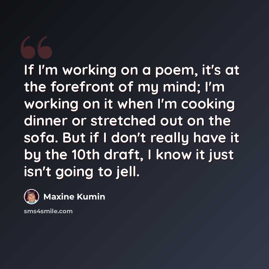 “If I'm working on a poem, it's at the forefront of my mind; I'm working on it when I'm cooking dinner or stretched out on the sofa. But if I don't really have it by the 10th draft, I know it just isn't going to jell.” quote by Maxine Kumin