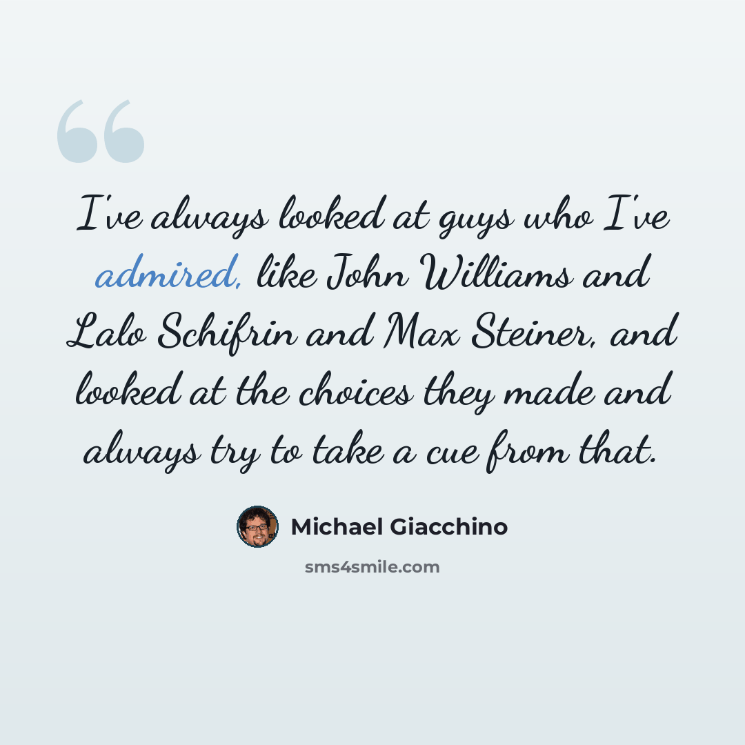 “I've always looked at guys who I've admired, like John Williams and Lalo Schifrin and Max Steiner, and looked at the choices they made and always try to take a cue from that.” quote by Michael Giacchino