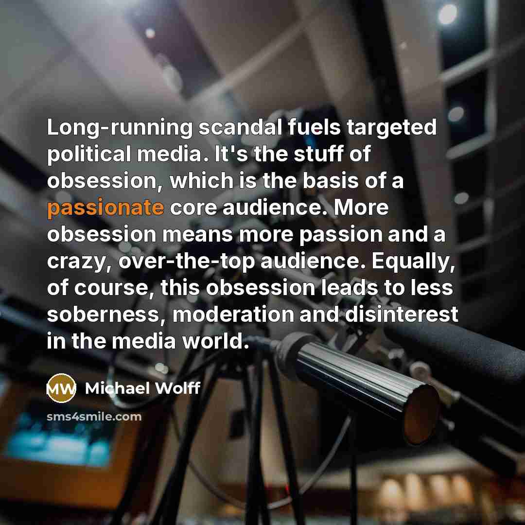 “Long-running scandal fuels targeted political media. It's the stuff of obsession, which is the basis of a passionate core audience. More obsession means more passion and a crazy, over-the-top audience. Equally, of course, this obsession leads to less soberness, moderation and disinterest in the…” quote by Michael Wolff
