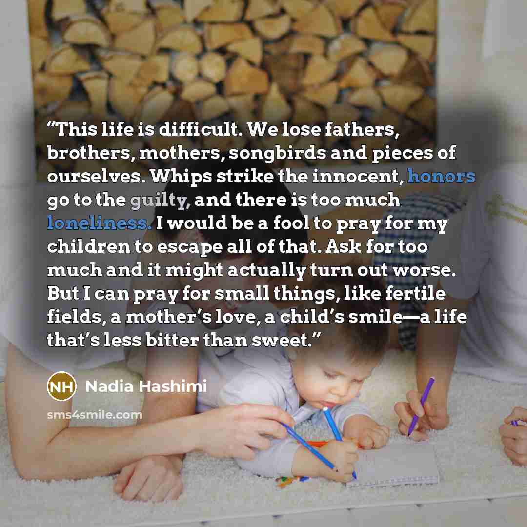 “This life is difficult. We lose fathers, brothers, mothers, songbirds and pieces of ourselves. Whips strike the innocent, honors go to the guilty, and there is too much loneliness. I would be a fool to pray for my children to escape all of that. Ask for too much and it might actually turn out…” quote by Nadia Hashimi