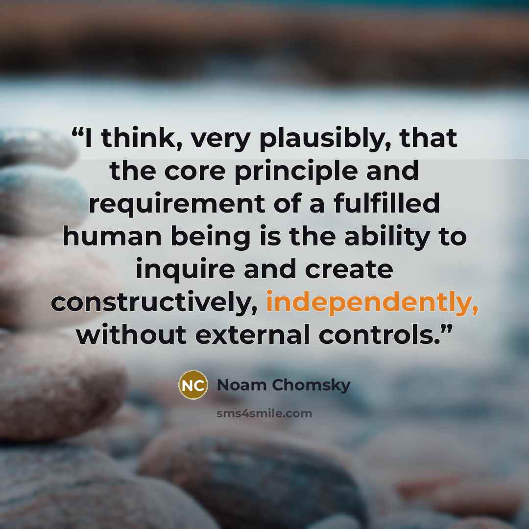 “I think, very plausibly, that the core principle and requirement of a fulfilled human being is the ability to inquire and create constructively, independently, without external controls.” quote by Noam Chomsky