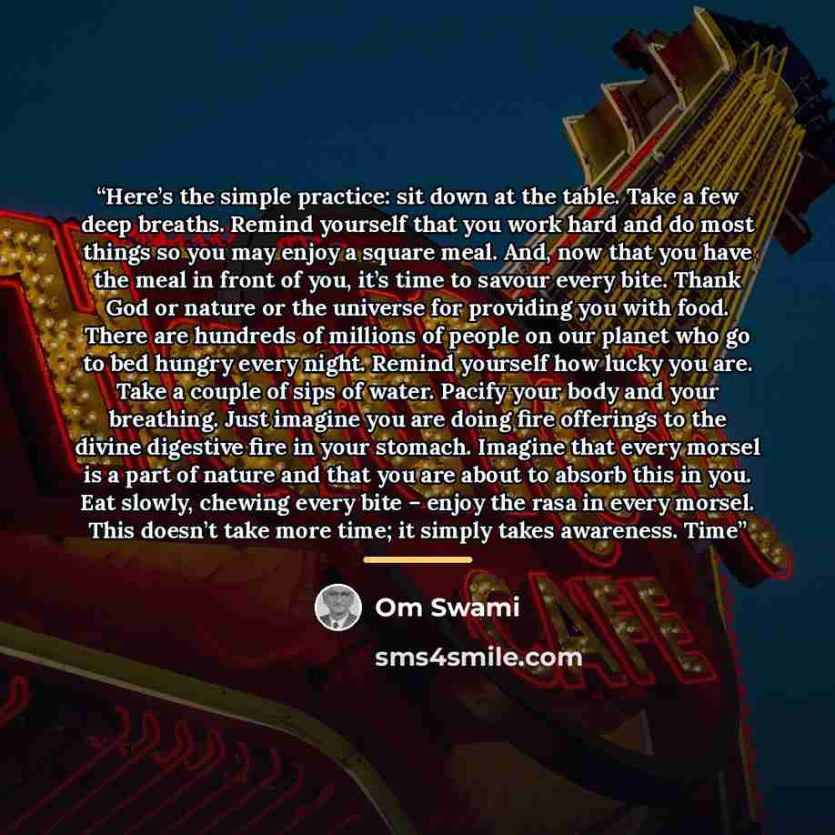 “Here’s the simple practice: sit down at the table. Take a few deep breaths. Remind yourself that you work hard and do most things so you may enjoy a square meal. And, now that you have the meal in front of you, it’s time to savour every bite. Thank God or nature or the universe for providing you…” quote by Om Swami