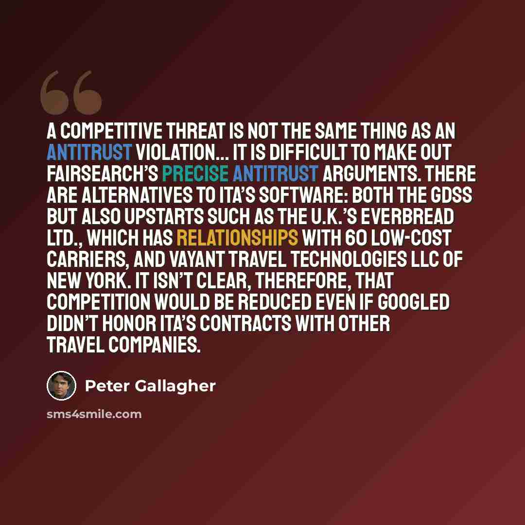 “A competitive threat is not the same thing as an antitrust violation… It is difficult to make out FairSearch’s precise antitrust arguments. There are alternatives to ITA’s software: both the GDSs but also upstarts such as the U.K.’s Everbread Ltd., which has relationships with 60 low-cost…” quote by Peter Gallagher