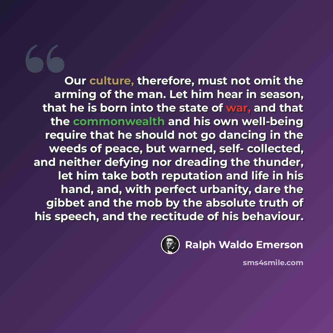 “Our culture, therefore, must not omit the arming of the man. Let him hear in season, that he is born into the state of war, and that the commonwealth and his own well-being require that he should not go dancing in the weeds of peace, but warned, self- collected, and neither defying nor dreading…” quote by Ralph Waldo Emerson