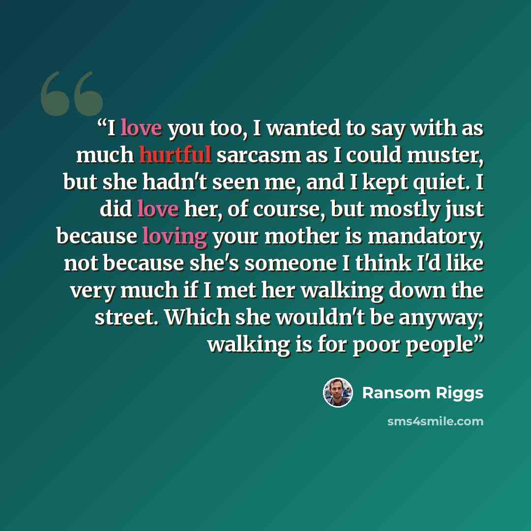 “I love you too, I wanted to say with as much hurtful sarcasm as I could muster, but she hadn't seen me, and I kept quiet. I did love her, of course, but mostly just because loving your mother is mandatory, not because she's someone I think I'd like very much if I met her walking down the street…” quote by Ransom Riggs