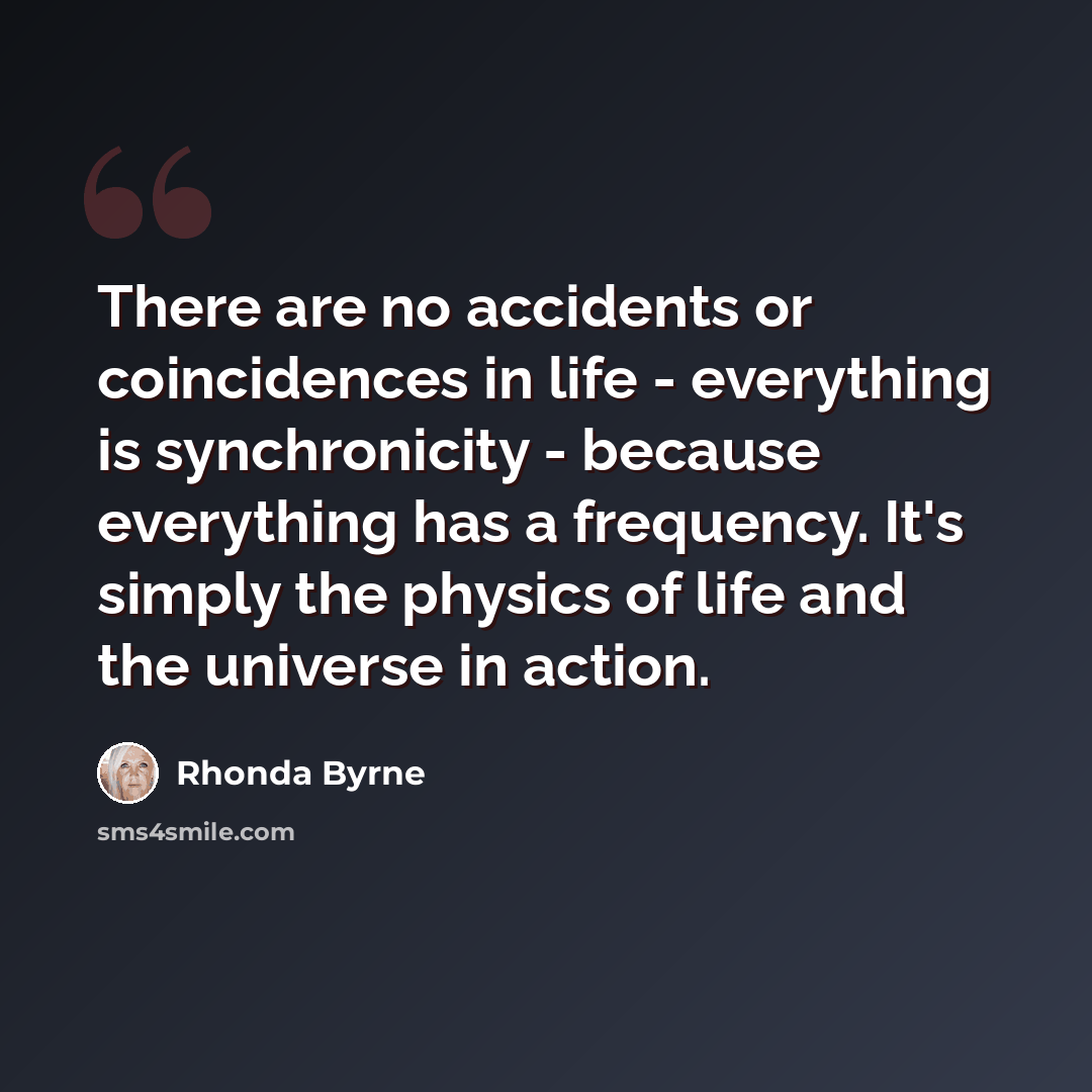 “There are no accidents or coincidences in life - everything is synchronicity - because everything has a frequency. It's simply the physics of life and the universe in action.” quote by Rhonda Byrne