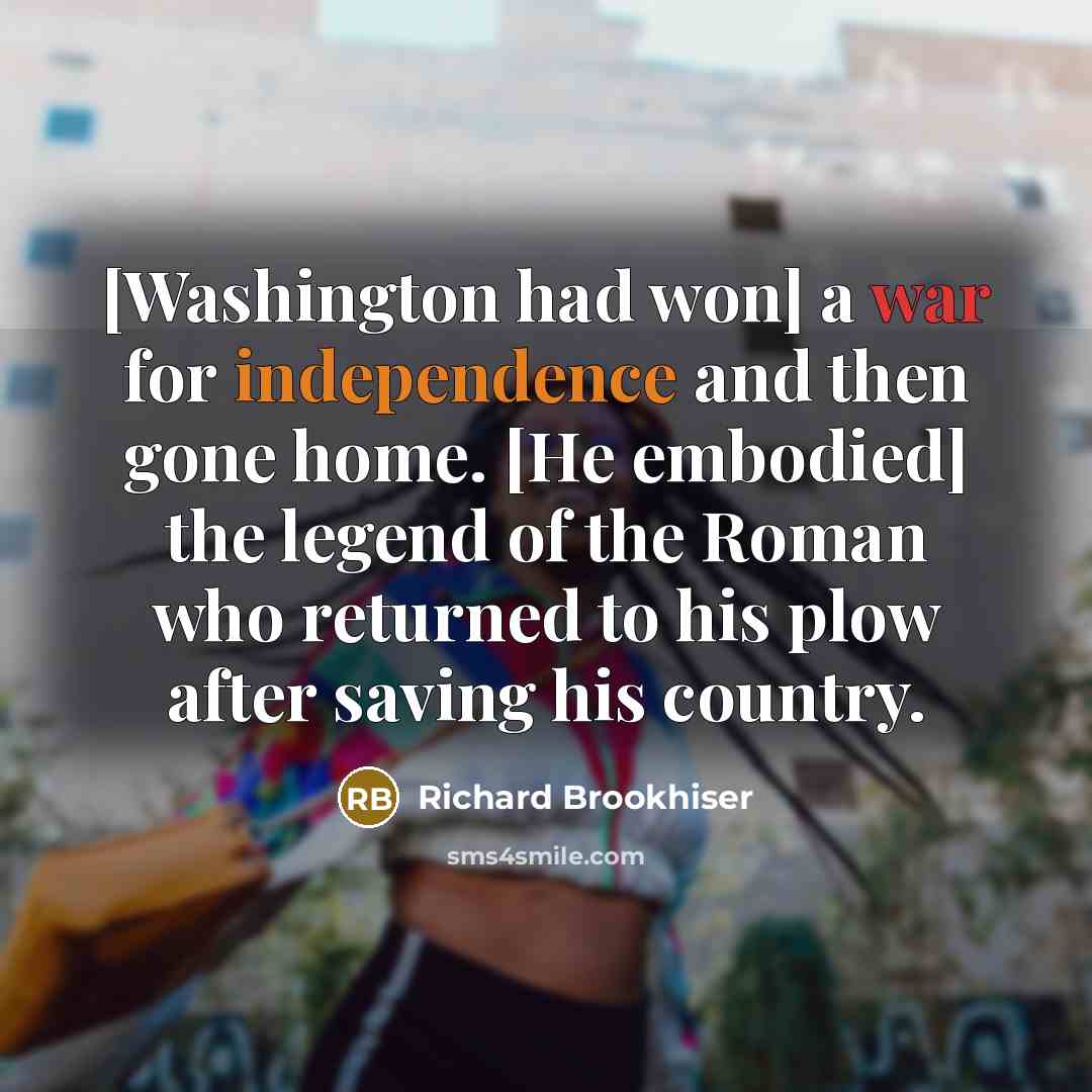 “[Washington had won] a war for independence and then gone home. [He embodied] the legend of the Roman who returned to his plow after saving his country.” quote by Richard Brookhiser