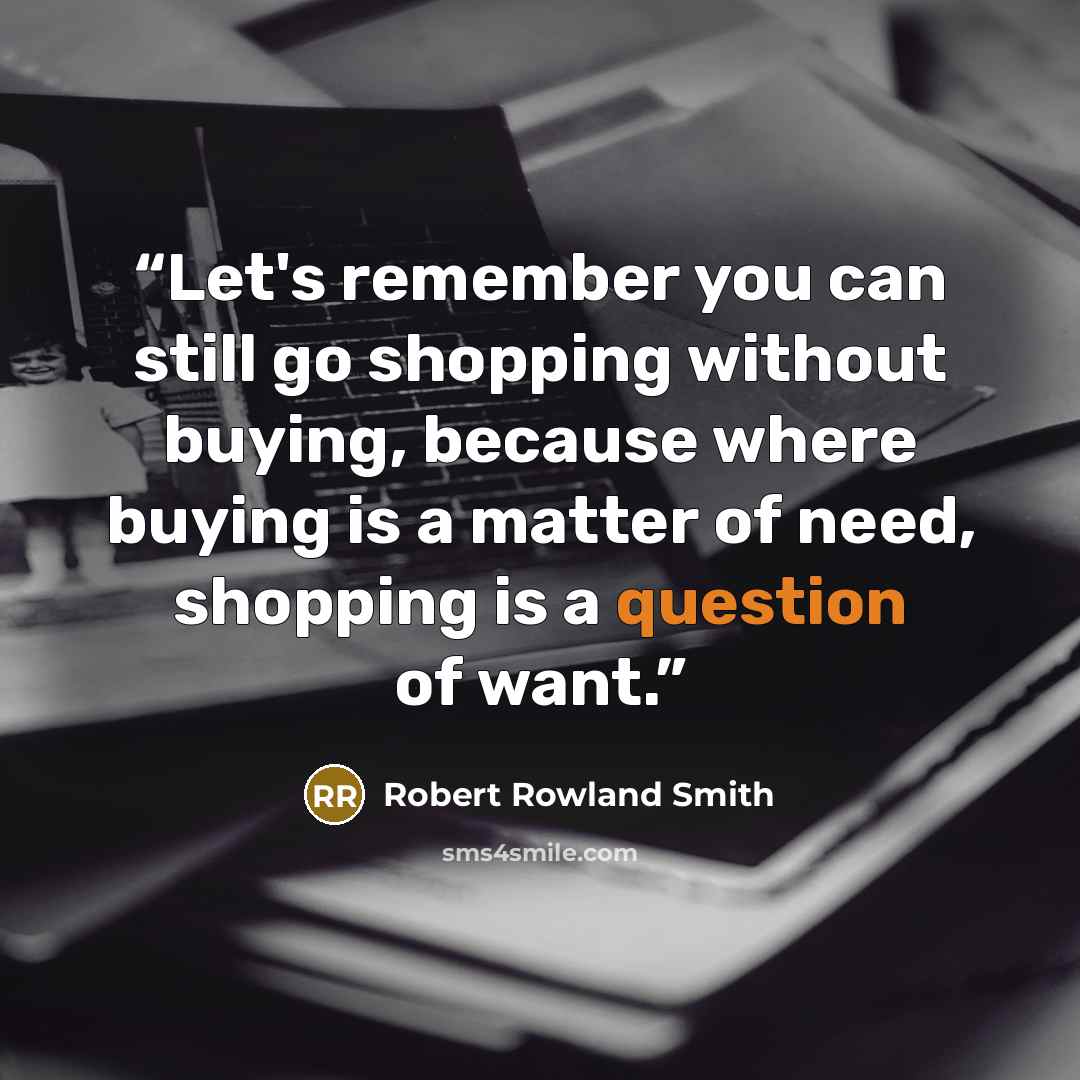 “Let's remember you can still go shopping without buying, because where buying is a matter of need, shopping is a question of want.” quote by Robert Rowland Smith
