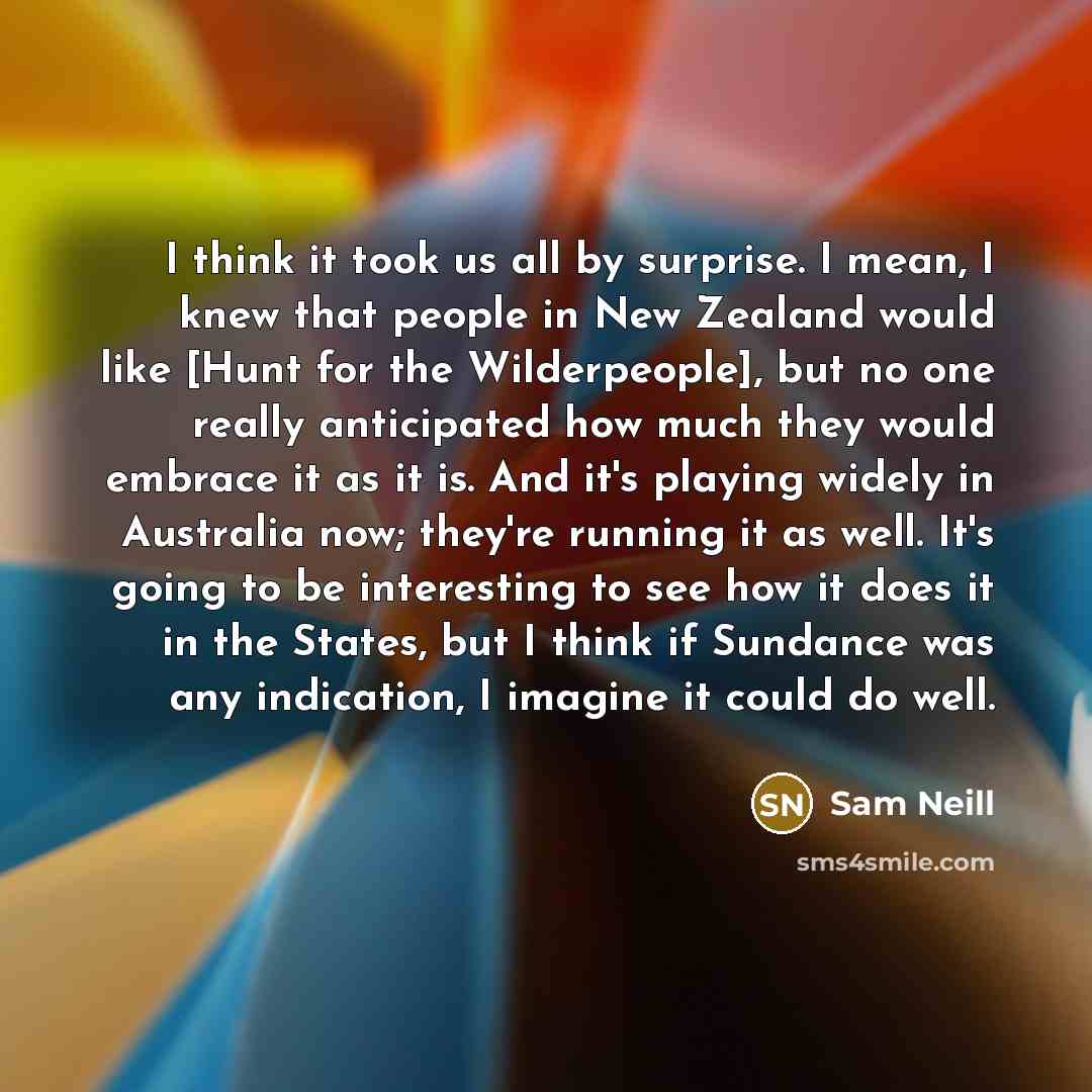 “I think it took us all by surprise. I mean, I knew that people in New Zealand would like [Hunt for the Wilderpeople], but no one really anticipated how much they would embrace it as it is. And it's playing widely in Australia now; they're running it as well. It's going to be interesting to see how…” quote by Sam Neill