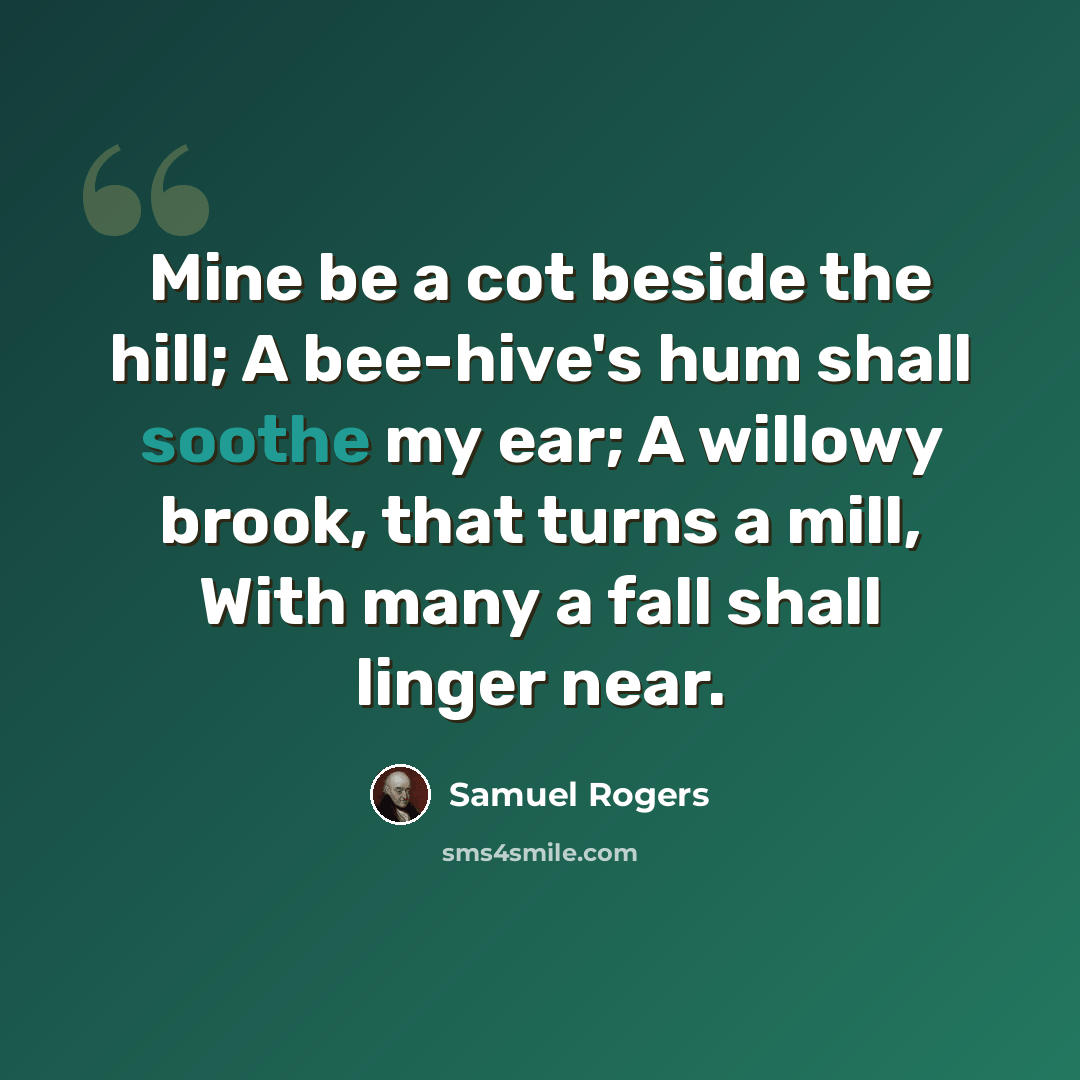 “Mine be a cot beside the hill; A bee-hive's hum shall soothe my ear; A willowy brook, that turns a mill, With many a fall shall linger near.” quote by Samuel Rogers