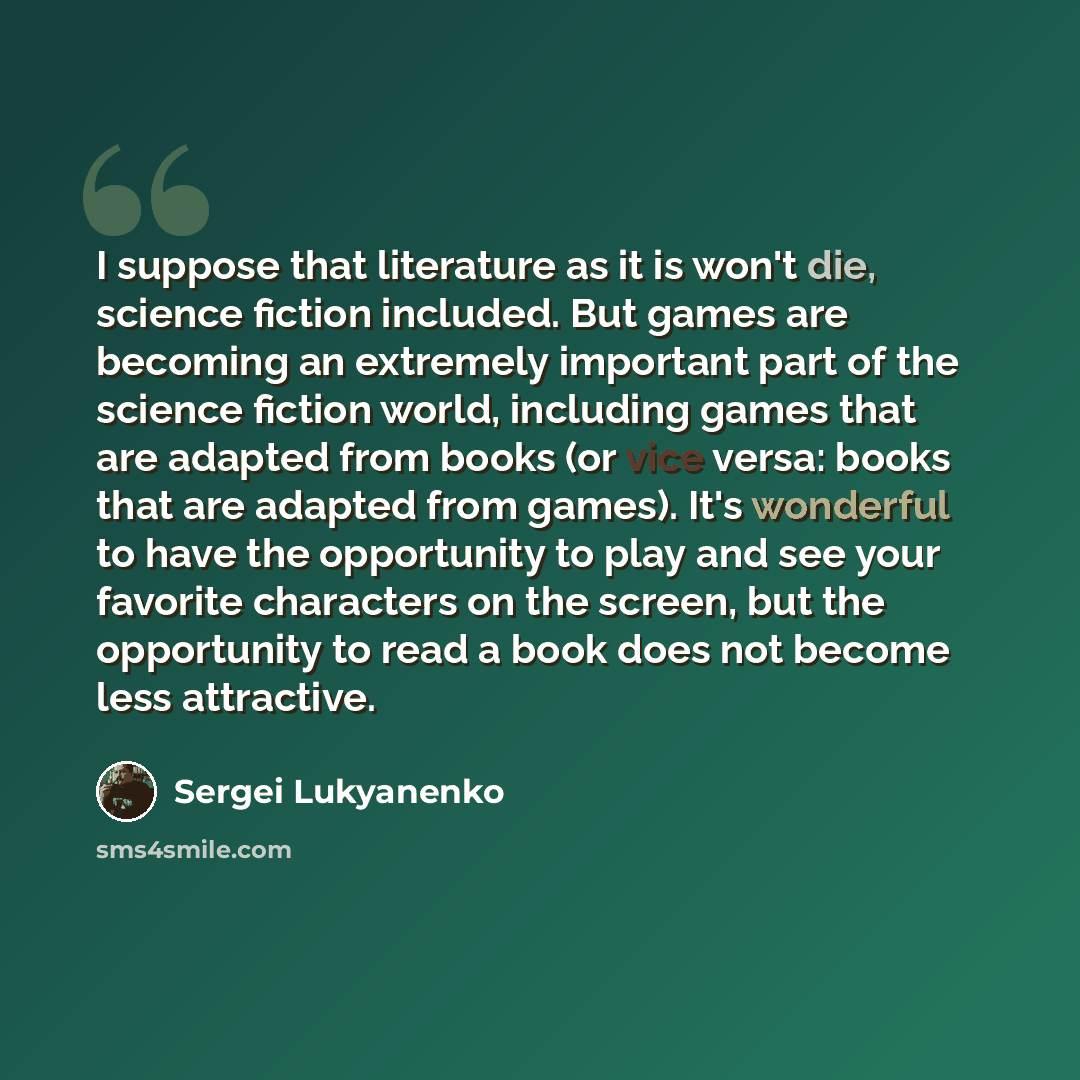 “I suppose that literature as it is won't die, science fiction included. But games are becoming an extremely important part of the science fiction world, including games that are adapted from books (or vice versa: books that are adapted from games). It's wonderful to have the opportunity to play…” quote by Sergei Lukyanenko