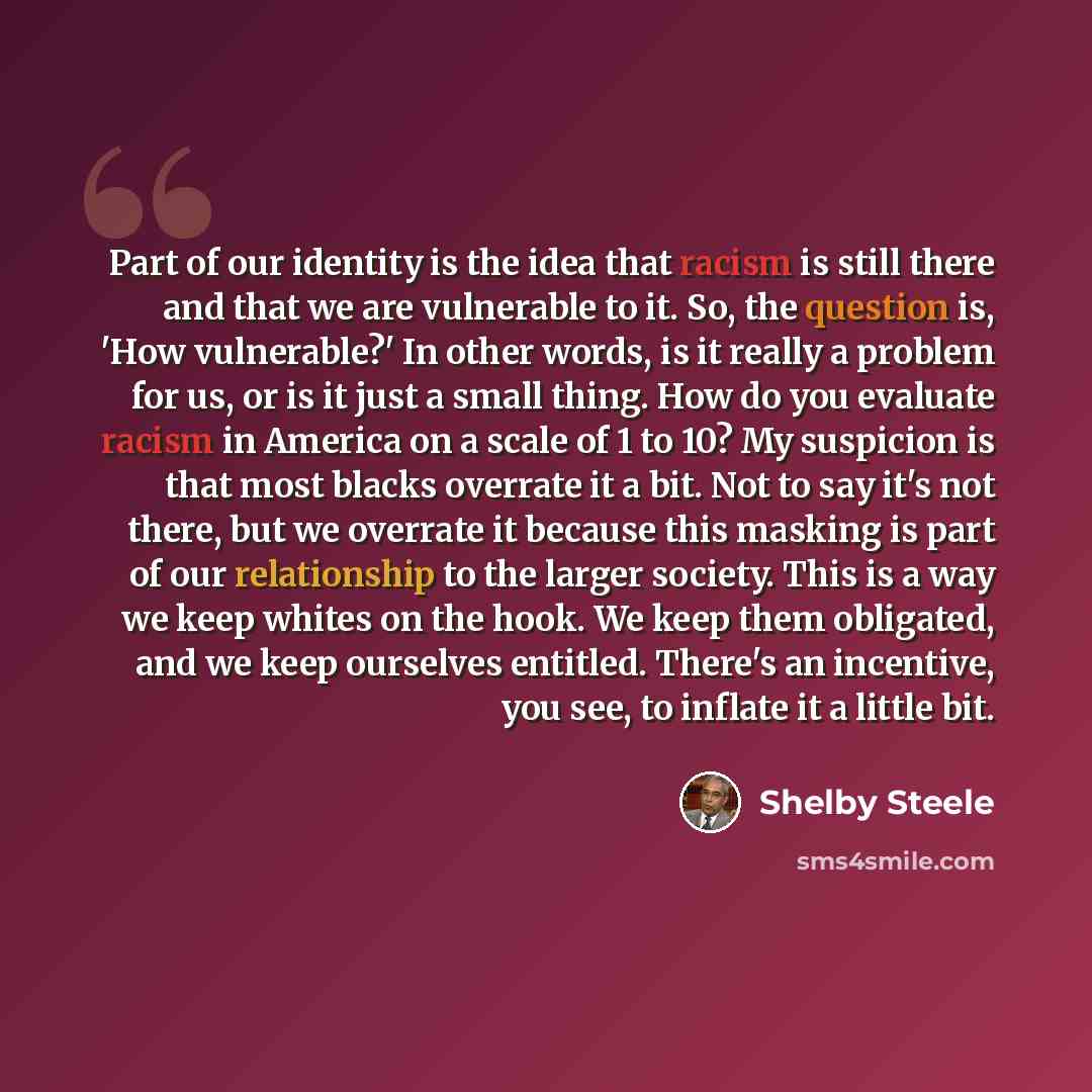 “Part of our identity is the idea that racism is still there and that we are vulnerable to it. So, the question is, 'How vulnerable?' In other words, is it really a problem for us, or is it just a small thing. How do you evaluate racism in America on a scale of 1 to 10? My suspicion is that most…” quote by Shelby Steele