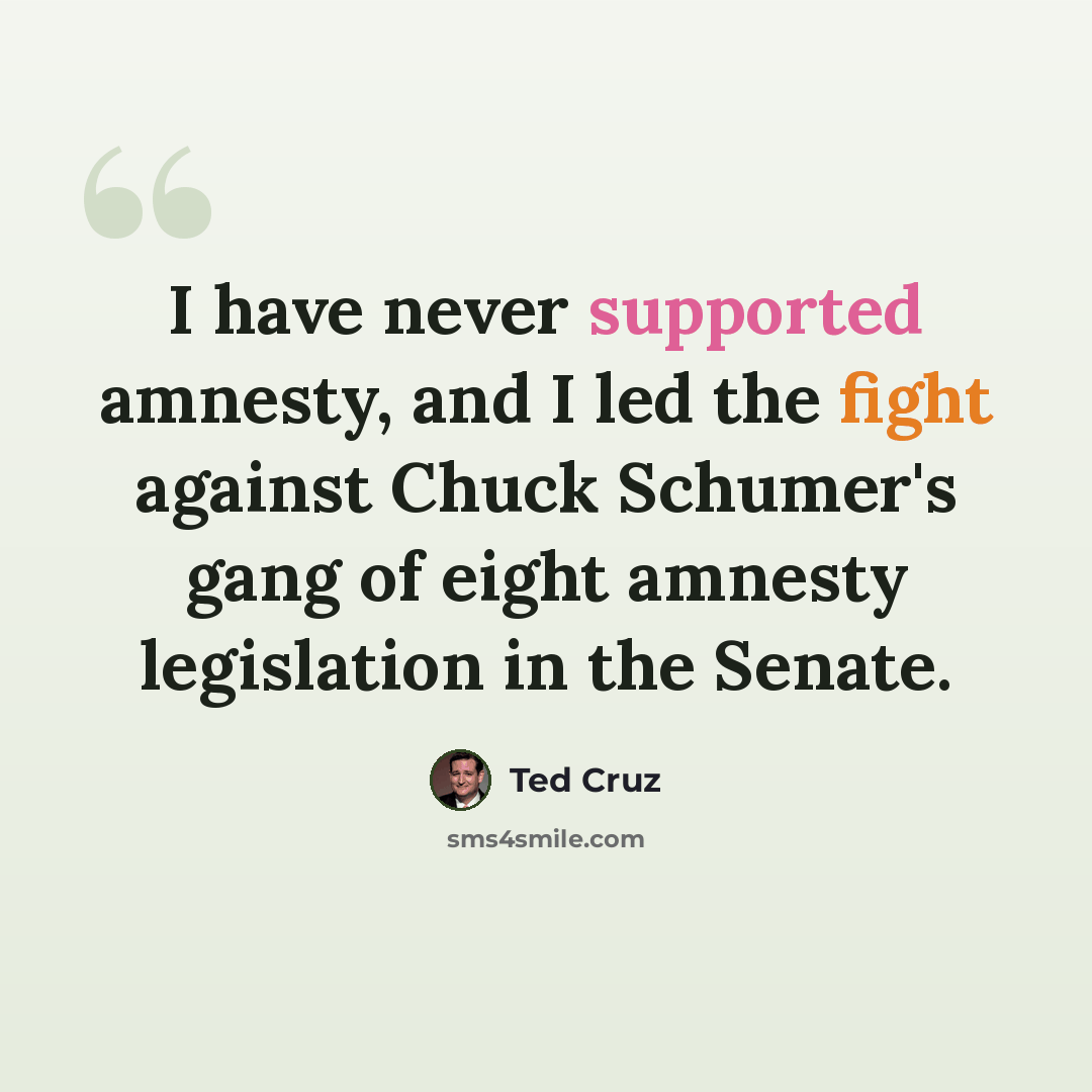 “I have never supported amnesty, and I led the fight against Chuck Schumer's gang of eight amnesty legislation in the Senate.” quote by Ted Cruz