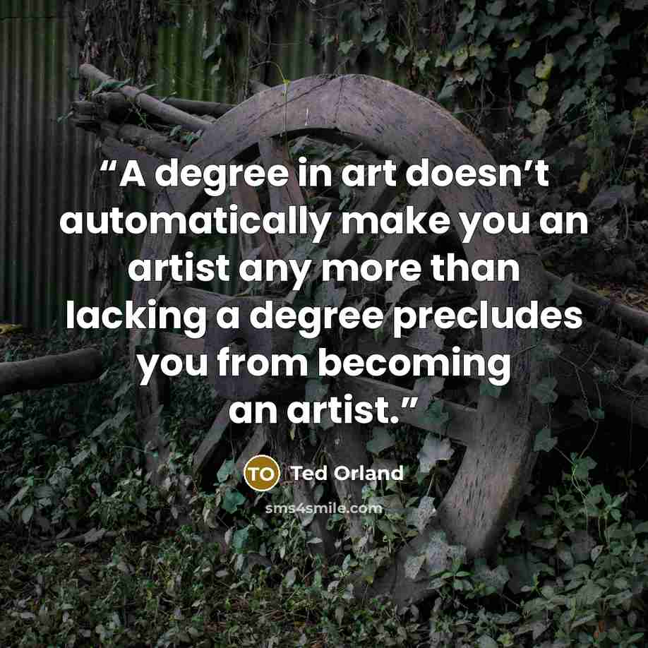 “A degree in art doesn’t automatically make you an artist any more than lacking a degree precludes you from becoming an artist.” quote by Ted Orland