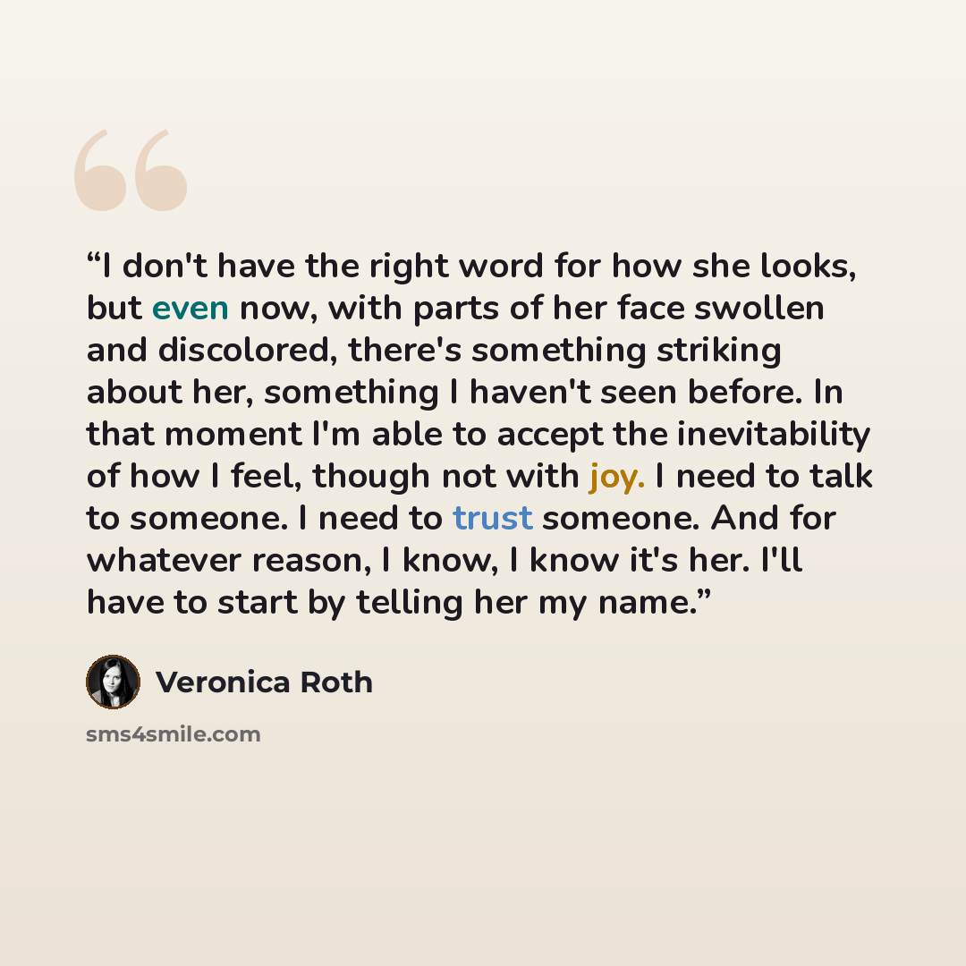 “I don't have the right word for how she looks, but even now, with parts of her face swollen and discolored, there's something striking about her, something I haven't seen before. In that moment I'm able to accept the inevitability of how I feel, though not with joy. I need to talk to someone. I…” quote by Veronica Roth