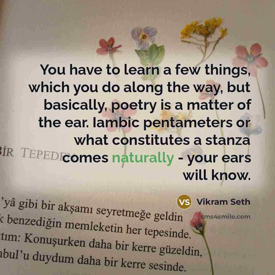 “You have to learn a few things, which you do along the way, but basically, poetry is a matter of the ear. Iambic pentameters or what constitutes a stanza comes naturally - your ears will know.” quote by Vikram Seth