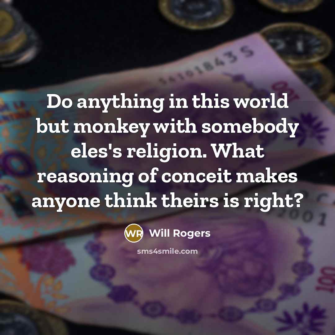 “Do anything in this world but monkey with somebody eles's religion. What reasoning of conceit makes anyone think theirs is right?” quote by Will Rogers