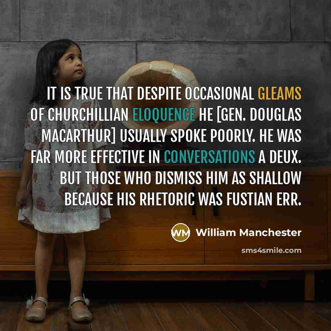 “It is true that despite occasional gleams of Churchillian eloquence he [Gen. Douglas MacArthur] usually spoke poorly. He was far more effective in conversations a deux. But those who dismiss him as shallow because his rhetoric was fustian err.” quote by William Manchester