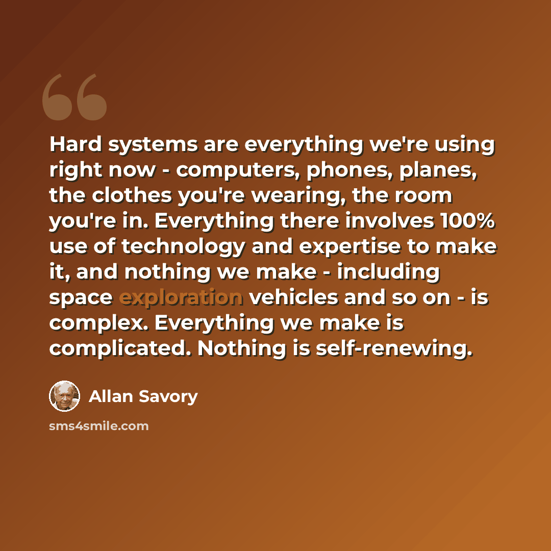 “Hard systems are everything we're using right now - computers, phones, planes, the clothes you're wearing, the room you're in. Everything there involves 100% use of technology and expertise to make it, and nothing we make - including space exploration vehicles and so on - is complex. Everything we…” quote by Allan Savory