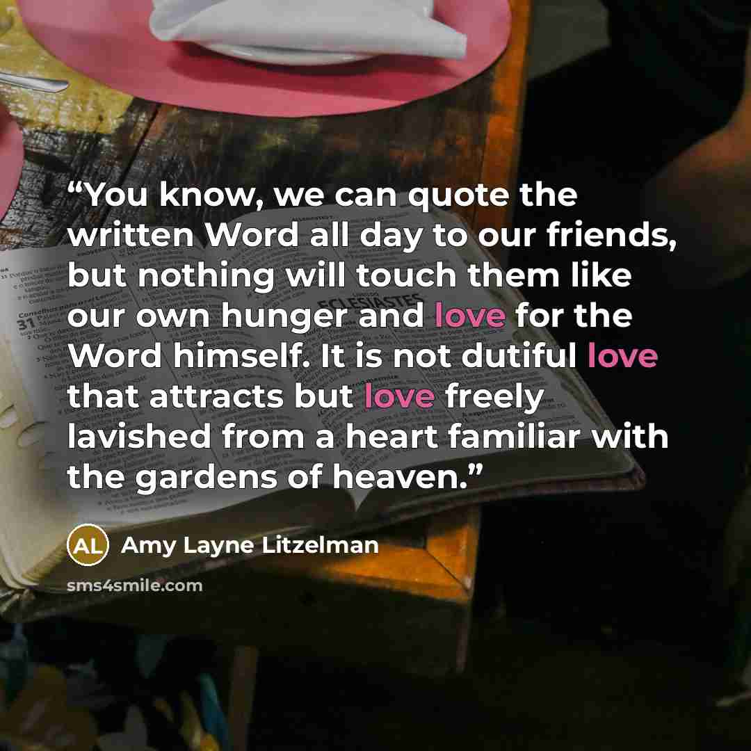 “You know, we can quote the written Word all day to our friends, but nothing will touch them like our own hunger and love for the Word himself. It is not dutiful love that attracts but love freely lavished from a heart familiar with the gardens of heaven.” quote by Amy Layne Litzelman