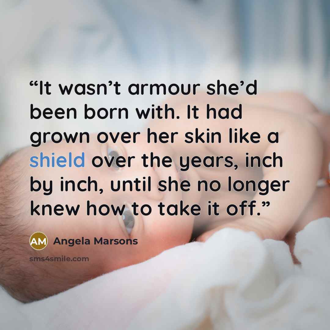 “It wasn’t armour she’d been born with. It had grown over her skin like a shield over the years, inch by inch, until she no longer knew how to take it off.” quote by Angela Marsons