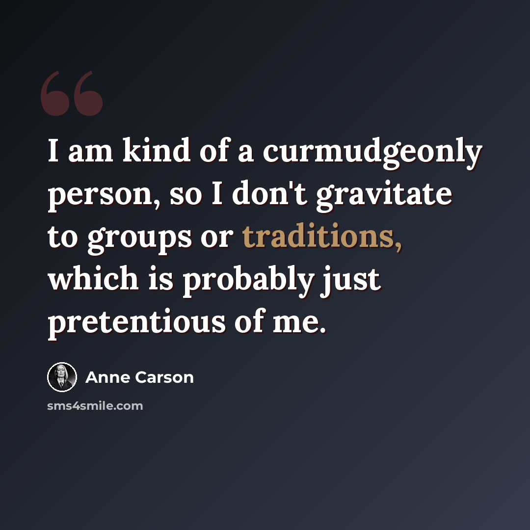 “I am kind of a curmudgeonly person, so I don't gravitate to groups or traditions, which is probably just pretentious of me.” quote by Anne Carson