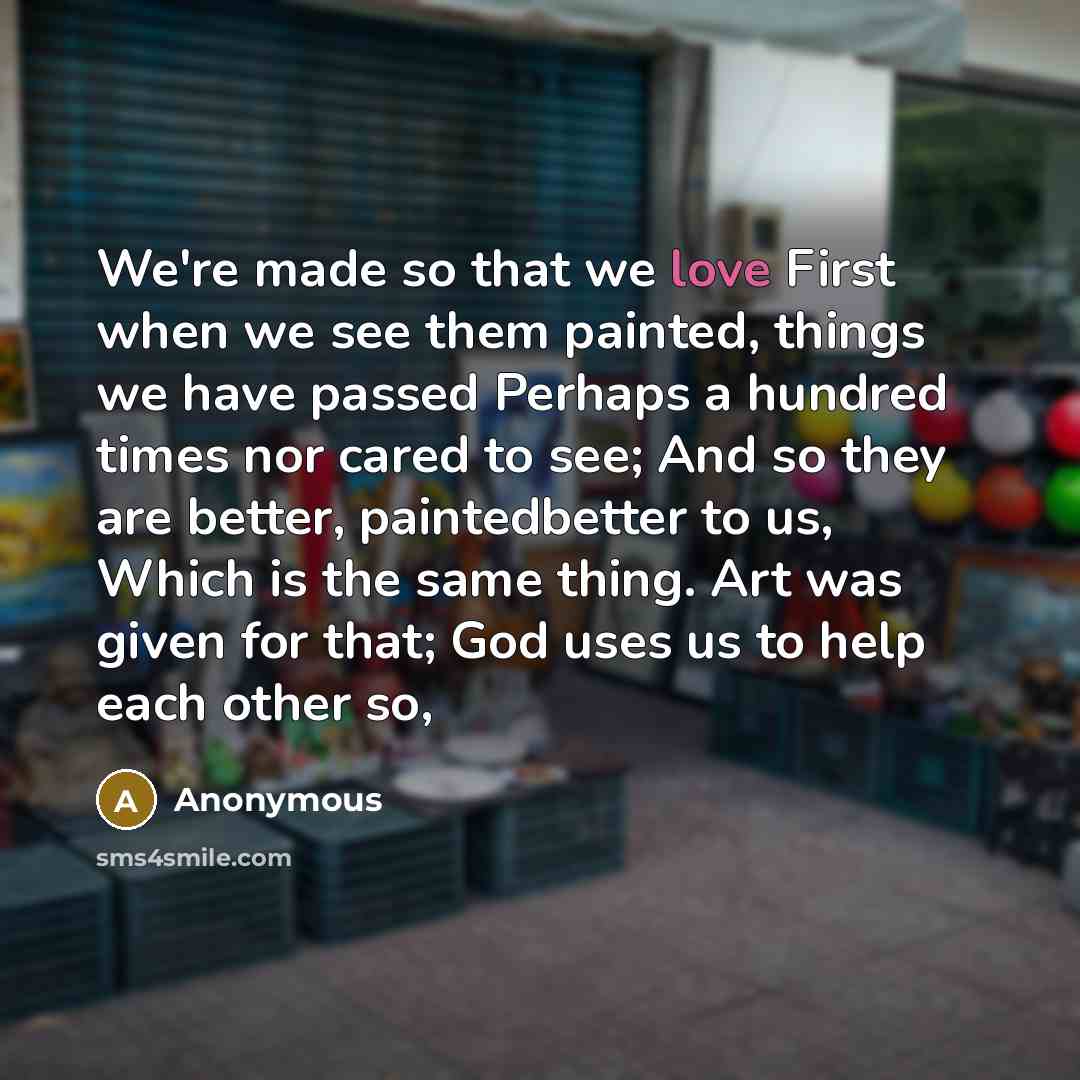 “We're made so that we love First when we see them painted, things we have passed Perhaps a hundred times nor cared to see; And so they are better, paintedbetter to us, Which is the same thing. Art was given for that; God uses us to help each other so,” quote by Anonymous