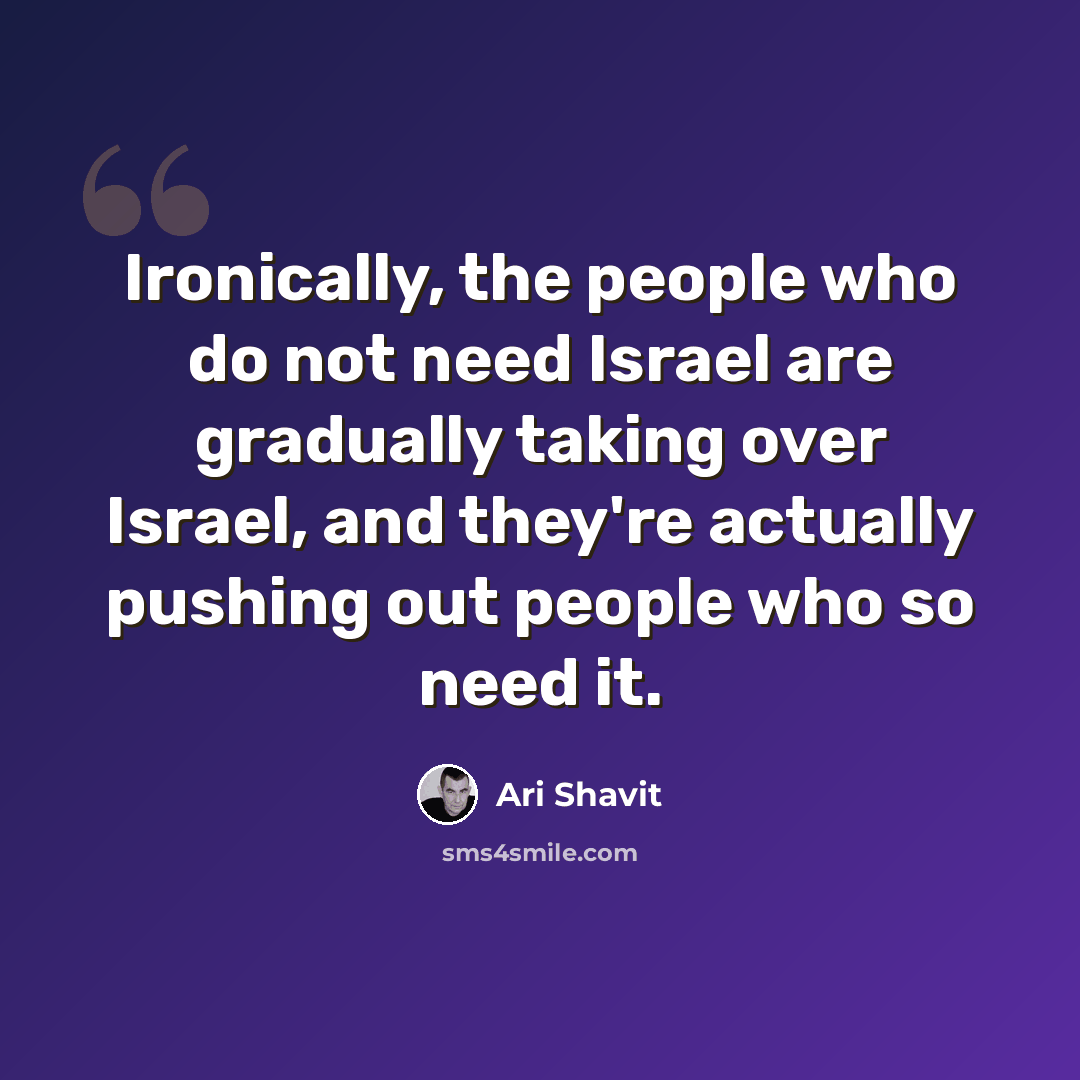 “Ironically, the people who do not need Israel are gradually taking over Israel, and they're actually pushing out people who so need it.” quote by Ari Shavit