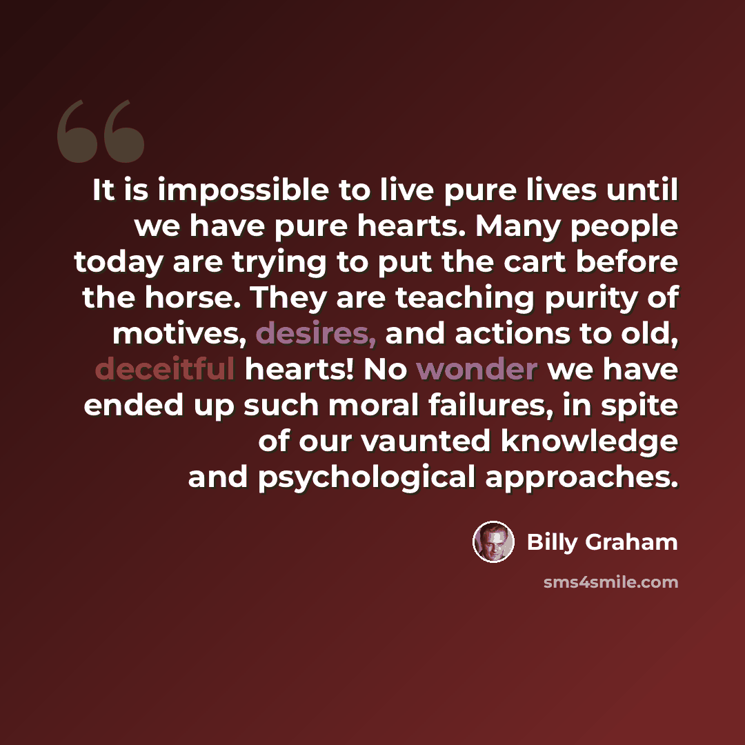 “It is impossible to live pure lives until we have pure hearts. Many people today are trying to put the cart before the horse. They are teaching purity of motives, desires, and actions to old, deceitful hearts! No wonder we have ended up such moral failures, in spite of our vaunted knowledge and…” quote by Billy Graham