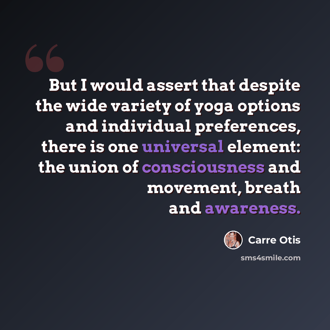 “But I would assert that despite the wide variety of yoga options and individual preferences, there is one universal element: the union of consciousness and movement, breath and awareness.” quote by Carre Otis