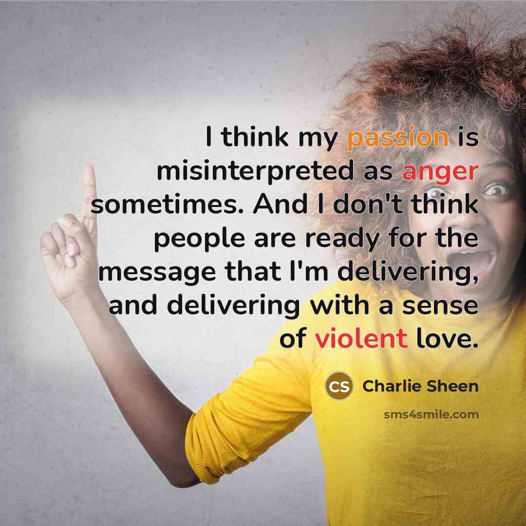 “I think my passion is misinterpreted as anger sometimes. And I don't think people are ready for the message that I'm delivering, and delivering with a sense of violent love.” quote by Charlie Sheen