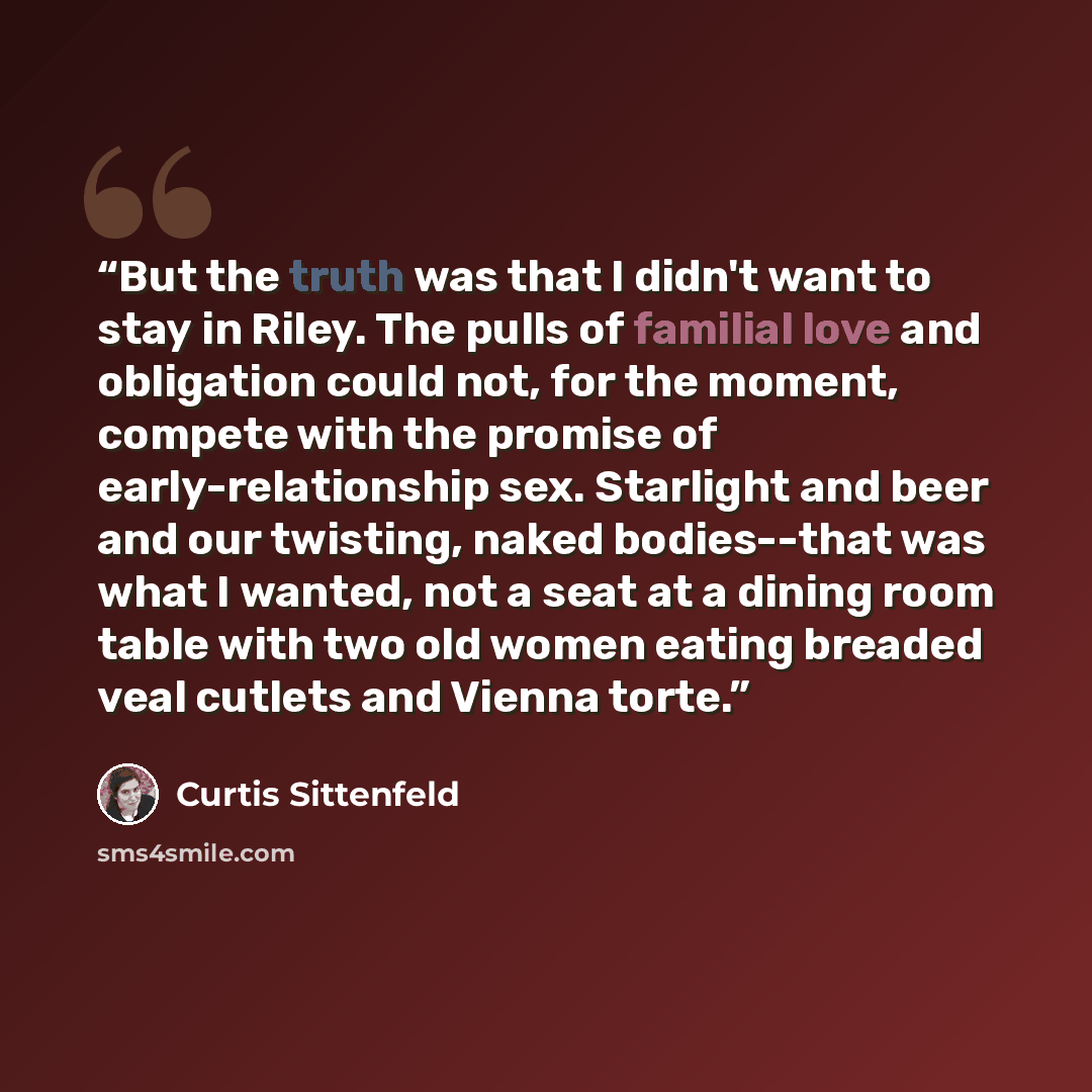 “But the truth was that I didn't want to stay in Riley. The pulls of familial love and obligation could not, for the moment, compete with the promise of early-relationship sex. Starlight and beer and our twisting, naked bodies--that was what I wanted, not a seat at a dining room table with two old…” quote by Curtis Sittenfeld