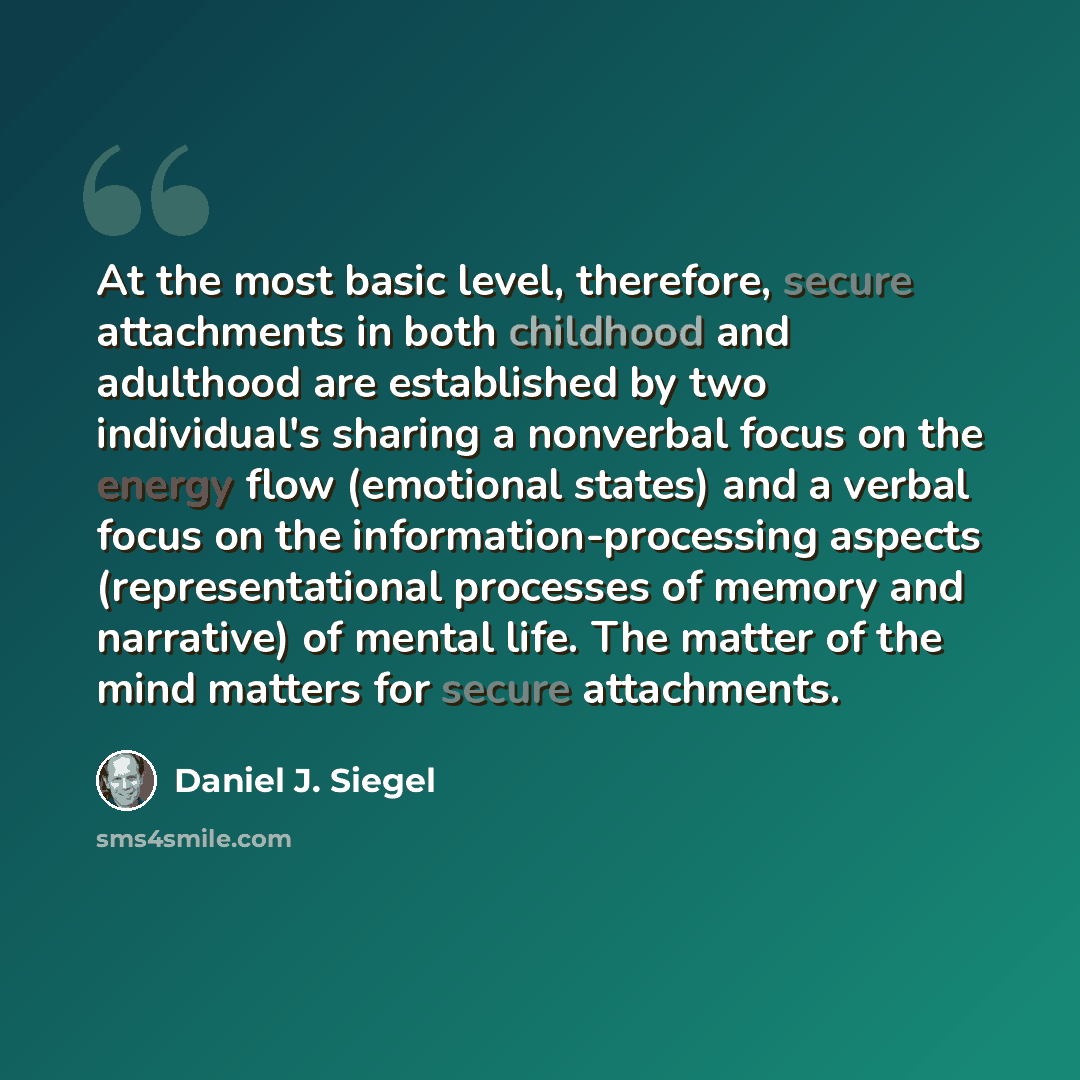 “At the most basic level, therefore, secure attachments in both childhood and adulthood are established by two individual's sharing a nonverbal focus on the energy flow (emotional states) and a verbal focus on the information-processing aspects (representational processes of memory and narrative)…” quote by Daniel J. Siegel
