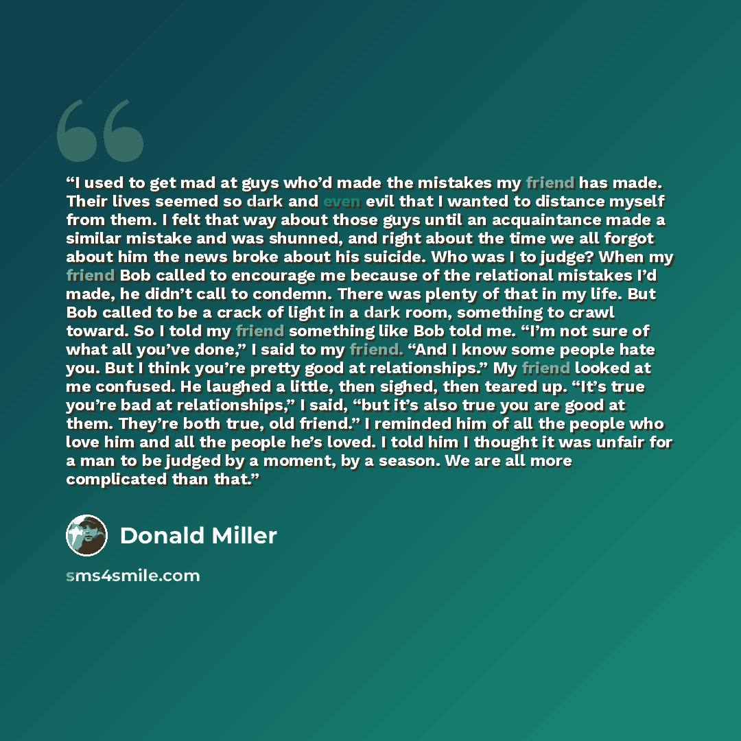 “I used to get mad at guys who’d made the mistakes my friend has made. Their lives seemed so dark and even evil that I wanted to distance myself from them. I felt that way about those guys until an acquaintance made a similar mistake and was shunned, and right about the time we all forgot about him…” quote by Donald Miller