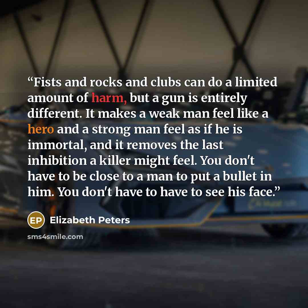 “Fists and rocks and clubs can do a limited amount of harm, but a gun is entirely different. It makes a weak man feel like a hero and a strong man feel as if he is immortal, and it removes the last inhibition a killer might feel. You don't have to be close to a man to put a bullet in him. You don't…” quote by Elizabeth Peters