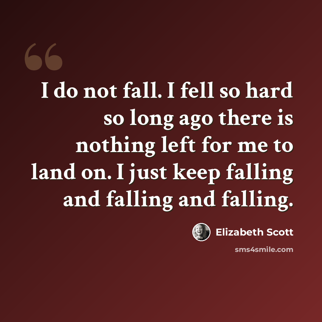 “I do not fall. I fell so hard so long ago there is nothing left for me to land on. I just keep falling and falling and falling.” quote by Elizabeth Scott