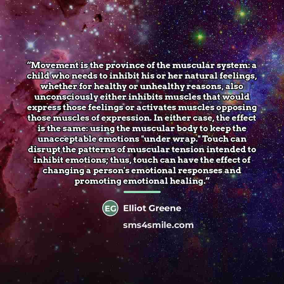 “Movement is the province of the muscular system: a child who needs to inhibit his or her natural feelings, whether for healthy or unhealthy reasons, also unconsciously either inhibits muscles that would express those feelings or activates muscles opposing those muscles of expression. In either…” quote by Elliot Greene