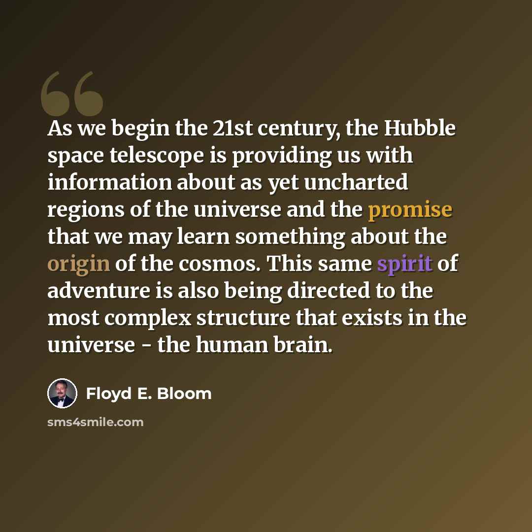 “As we begin the 21st century, the Hubble space telescope is providing us with information about as yet uncharted regions of the universe and the promise that we may learn something about the origin of the cosmos. This same spirit of adventure is also being directed to the most complex structure…” quote by Floyd E. Bloom