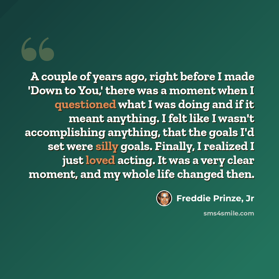 “A couple of years ago, right before I made 'Down to You,' there was a moment when I questioned what I was doing and if it meant anything. I felt like I wasn't accomplishing anything, that the goals I'd set were silly goals. Finally, I realized I just loved acting. It was a very clear moment, and…” quote by Freddie Prinze, Jr