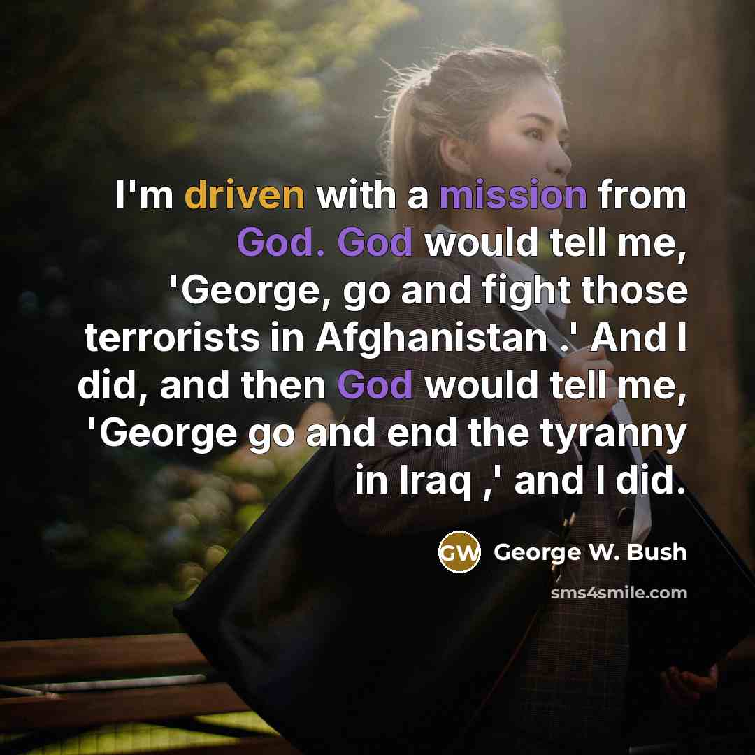 “I'm driven with a mission from God. God would tell me, 'George, go and fight those terrorists in Afghanistan .' And I did, and then God would tell me, 'George go and end the tyranny in Iraq ,' and I did.” quote by George W. Bush