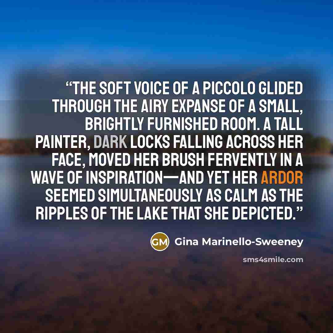 “The soft voice of a piccolo glided through the airy expanse of a small, brightly furnished room. A tall painter, dark locks falling across her face, moved her brush fervently in a wave of inspiration—and yet her ardor seemed simultaneously as calm as the ripples of the lake that she depicted.” quote by Gina Marinello-Sweeney