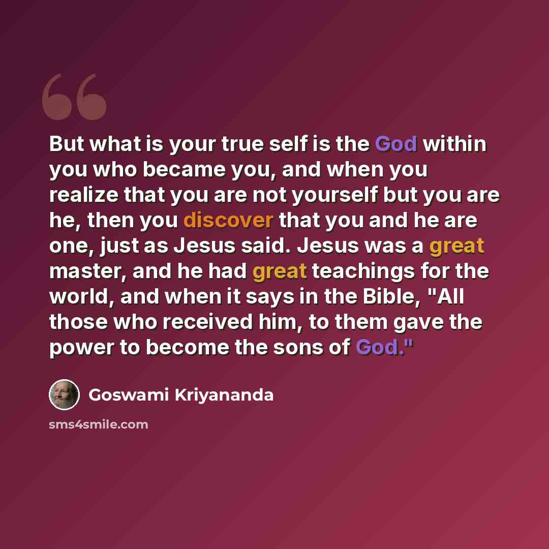 “But what is your true self is the God within you who became you, and when you realize that you are not yourself but you are he, then you discover that you and he are one, just as Jesus said. Jesus was a great master, and he had great teachings for the world, and when it says in the Bible, "All…” quote by Goswami Kriyananda